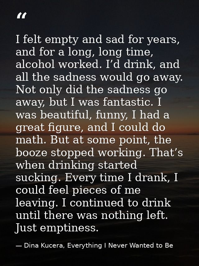I felt empty and sad for years, and for a long, long time, alcohol worked. I’d drink, and all the sadness would go away. — Dina Kucera, Everything I Never Wanted to Be