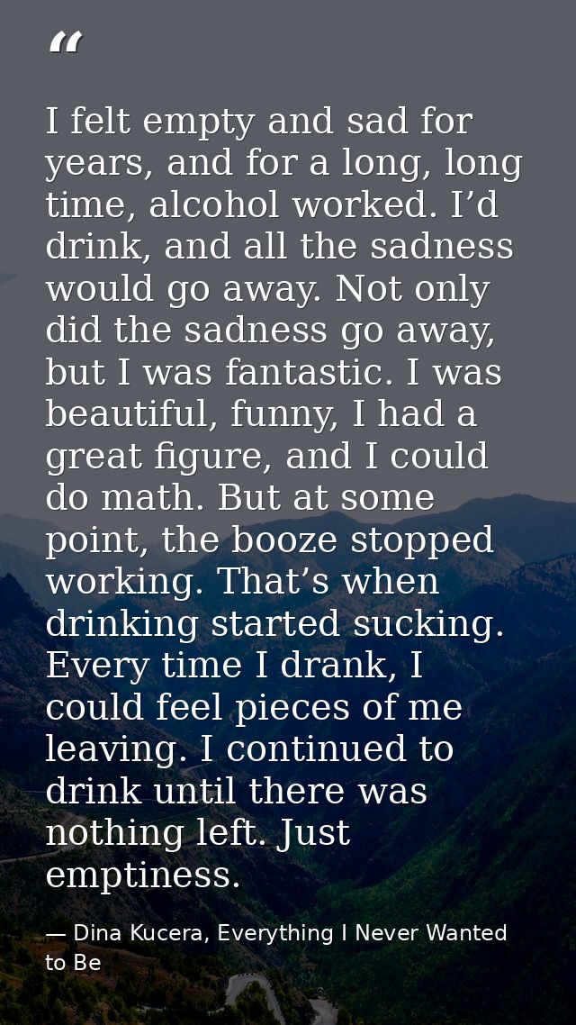 I felt empty and sad for years, and for a long, long time, alcohol worked. I’d drink, and all the sadness would go away. — Dina Kucera, Everything I Never Wanted to Be