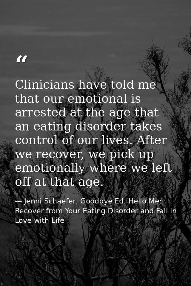 Clinicians have told me that our emotional is arrested at the age that an eating disorder takes control of our lives. Af — Jenni Schaefer, Goodbye Ed, Hello Me: Recover from Your Eating Disorder and Fall in Love with Life