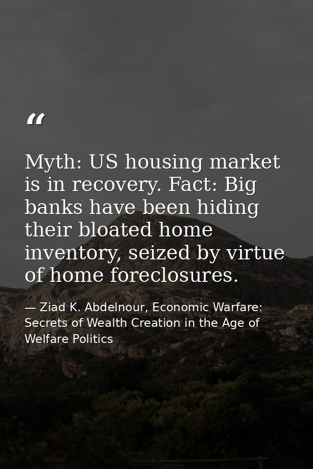 Myth: US housing market is in recovery. Fact: Big banks have been hiding their bloated home inventory, seized by virtue  — Ziad K. Abdelnour, Economic Warfare: Secrets of Wealth Creation in the Age of Welfare Politics