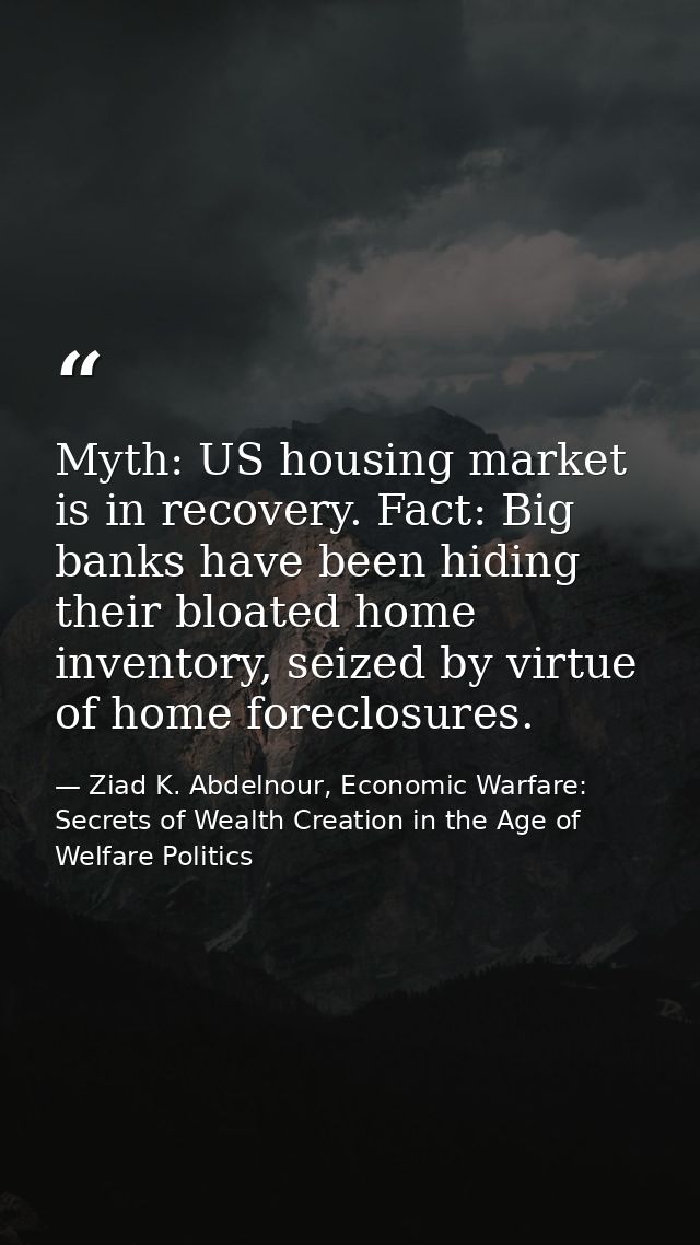 Myth: US housing market is in recovery. Fact: Big banks have been hiding their bloated home inventory, seized by virtue  — Ziad K. Abdelnour, Economic Warfare: Secrets of Wealth Creation in the Age of Welfare Politics
