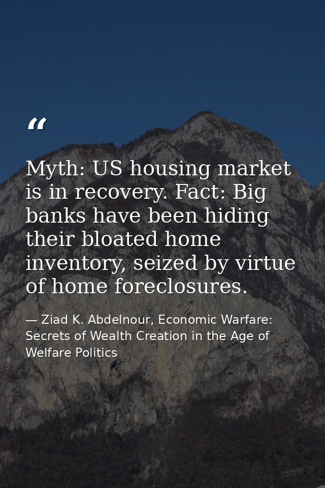 Myth: US housing market is in recovery. Fact: Big banks have been hiding their bloated home inventory, seized by virtue  — Ziad K. Abdelnour, Economic Warfare: Secrets of Wealth Creation in the Age of Welfare Politics