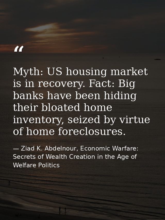Myth: US housing market is in recovery. Fact: Big banks have been hiding their bloated home inventory, seized by virtue  — Ziad K. Abdelnour, Economic Warfare: Secrets of Wealth Creation in the Age of Welfare Politics