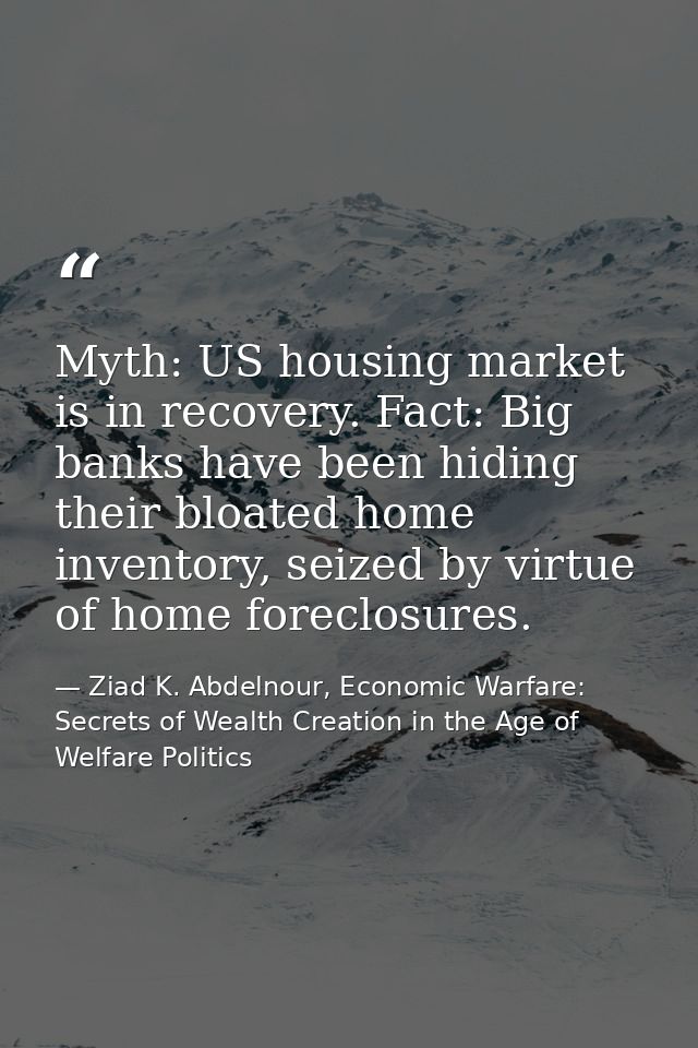 Myth: US housing market is in recovery. Fact: Big banks have been hiding their bloated home inventory, seized by virtue  — Ziad K. Abdelnour, Economic Warfare: Secrets of Wealth Creation in the Age of Welfare Politics
