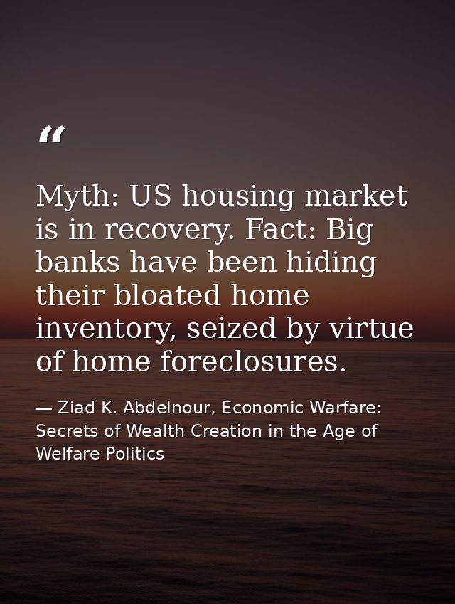 Myth: US housing market is in recovery. Fact: Big banks have been hiding their bloated home inventory, seized by virtue  — Ziad K. Abdelnour, Economic Warfare: Secrets of Wealth Creation in the Age of Welfare Politics
