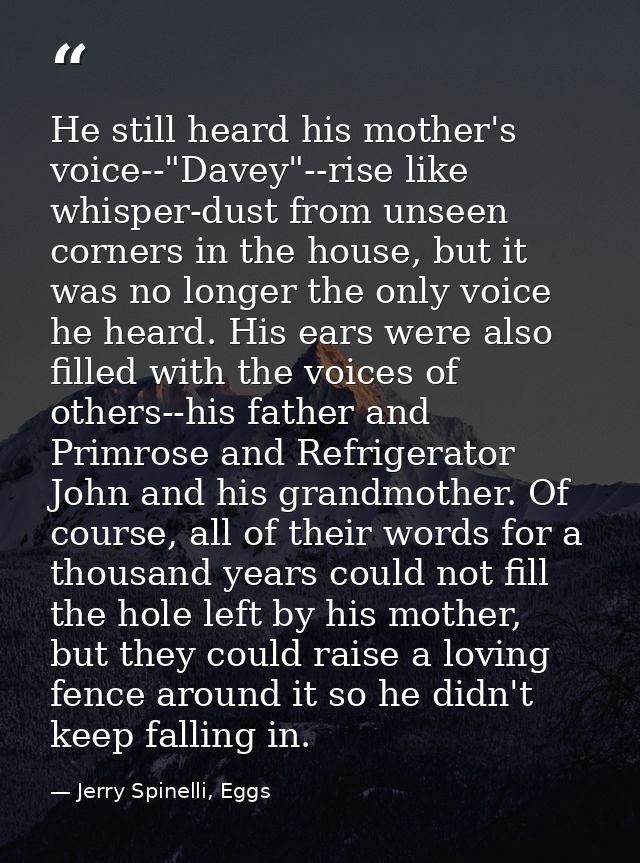 He still heard his mother's voice--"Davey"--rise like whisper-dust from unseen corners in the house, but it was no longe — Jerry Spinelli, Eggs