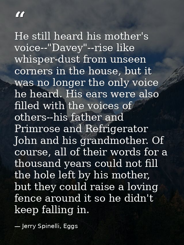 He still heard his mother's voice--"Davey"--rise like whisper-dust from unseen corners in the house, but it was no longe — Jerry Spinelli, Eggs