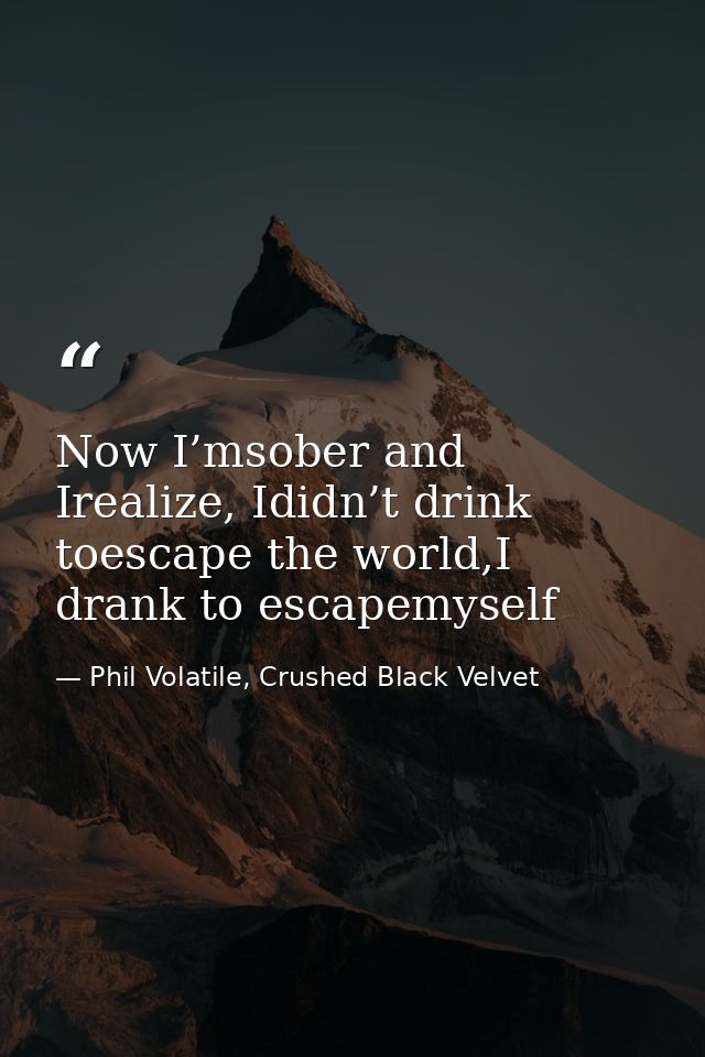Now I’msober and Irealize, Ididn’t drink toescape the world,I drank to escapemyself — Phil Volatile, Crushed Black Velvet