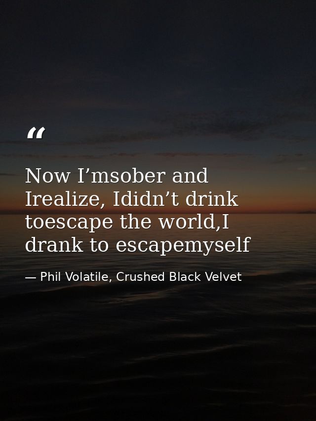 Now I’msober and Irealize, Ididn’t drink toescape the world,I drank to escapemyself — Phil Volatile, Crushed Black Velvet