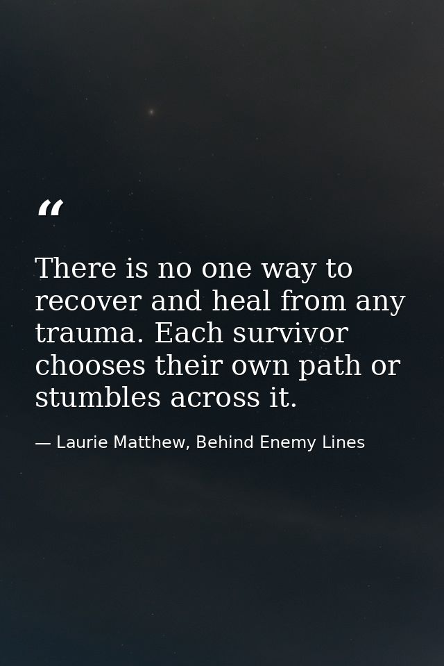 There is no one way to recover and heal from any trauma. Each survivor chooses their own path or stumbles across it. — Laurie Matthew, Behind Enemy Lines