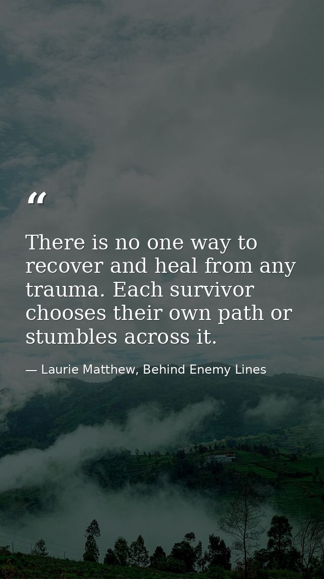 There is no one way to recover and heal from any trauma. Each survivor chooses their own path or stumbles across it. — Laurie Matthew, Behind Enemy Lines