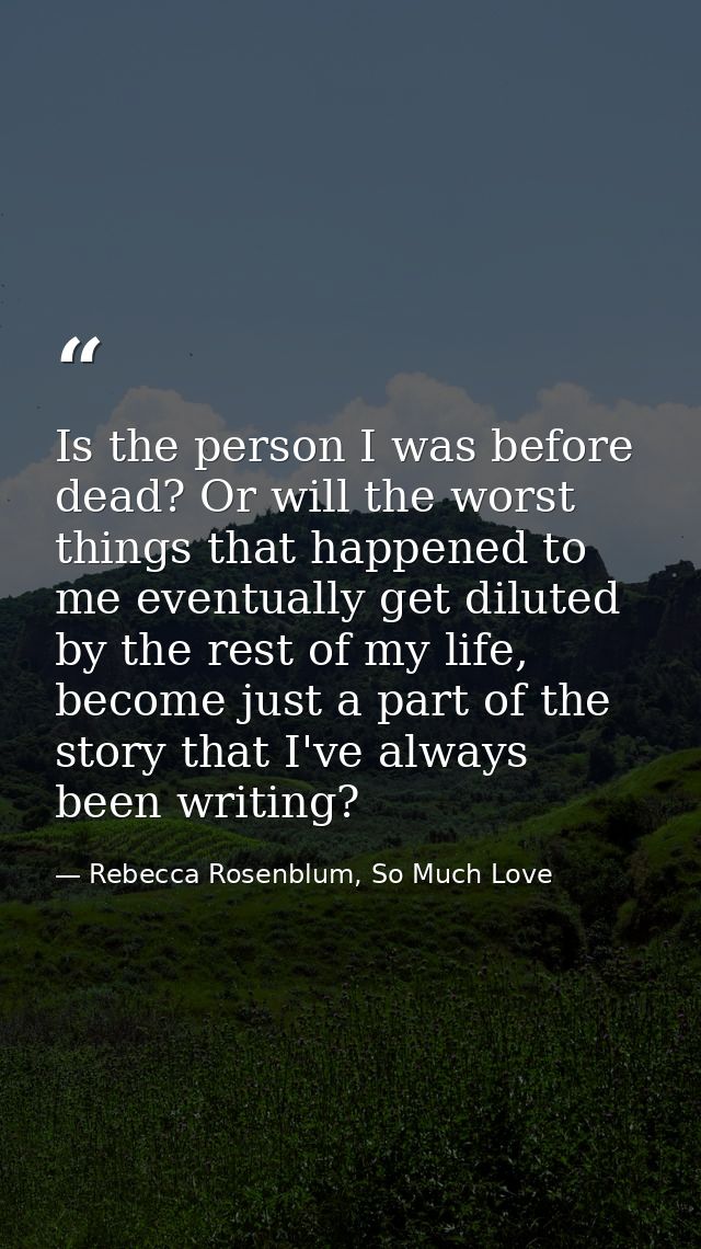 Is the person I was before dead? Or will the worst things that happened to me eventually get diluted by the rest of my l — Rebecca Rosenblum, So Much Love