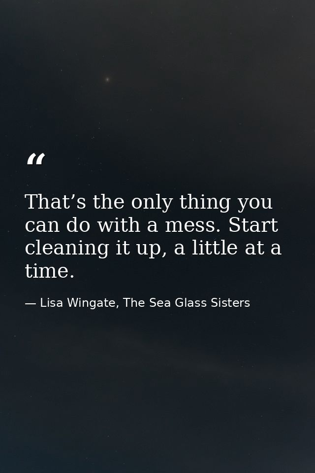 That’s the only thing you can do with a mess. Start cleaning it up, a little at a time. — Lisa Wingate, The Sea Glass Sisters