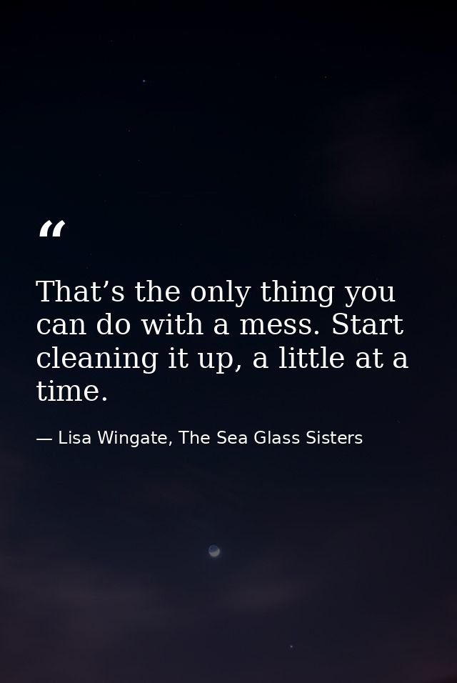 That’s the only thing you can do with a mess. Start cleaning it up, a little at a time. — Lisa Wingate, The Sea Glass Sisters
