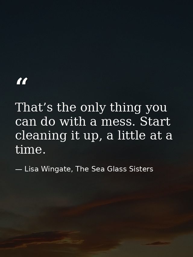 That’s the only thing you can do with a mess. Start cleaning it up, a little at a time. — Lisa Wingate, The Sea Glass Sisters