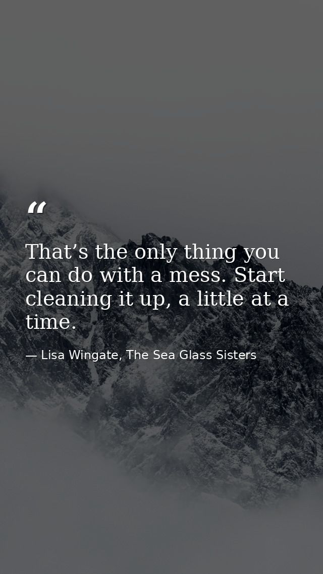 That’s the only thing you can do with a mess. Start cleaning it up, a little at a time. — Lisa Wingate, The Sea Glass Sisters
