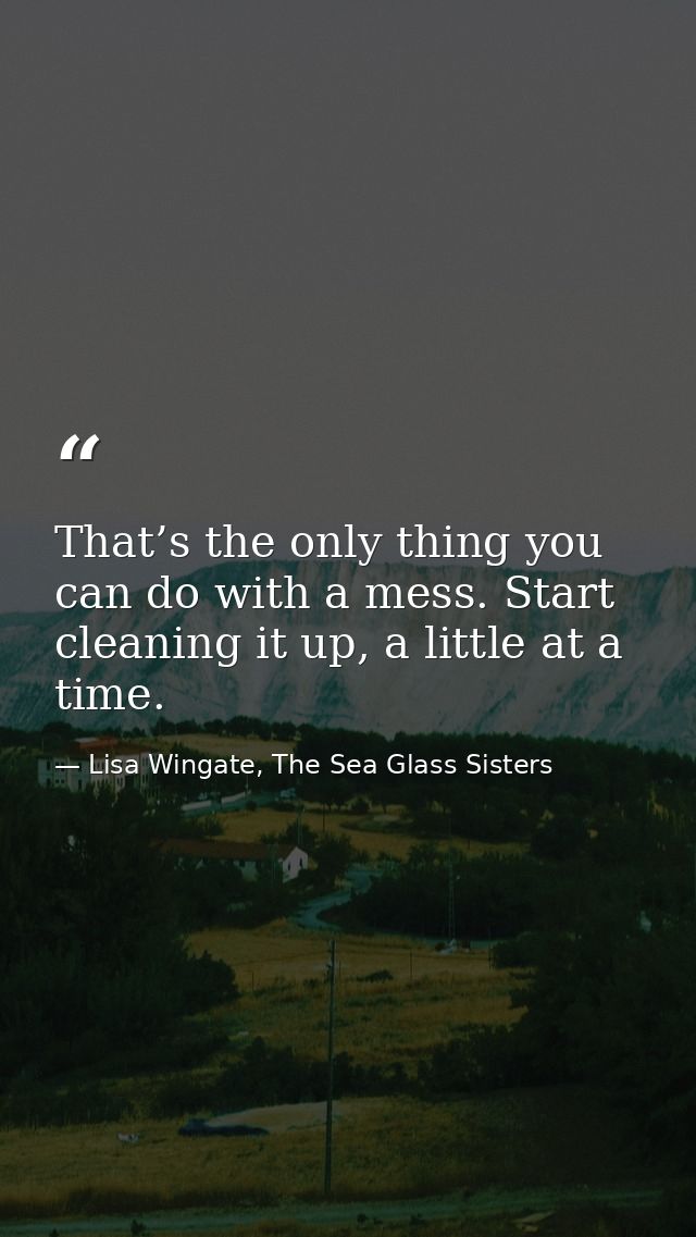 That’s the only thing you can do with a mess. Start cleaning it up, a little at a time. — Lisa Wingate, The Sea Glass Sisters