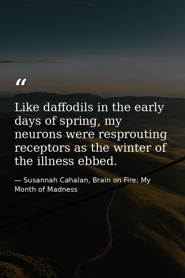 Like daffodils in the early days of spring, my neurons were resprouting receptors as the winter of the illness ebbed. — Susannah Cahalan, Brain on Fire: My Month of Madness
