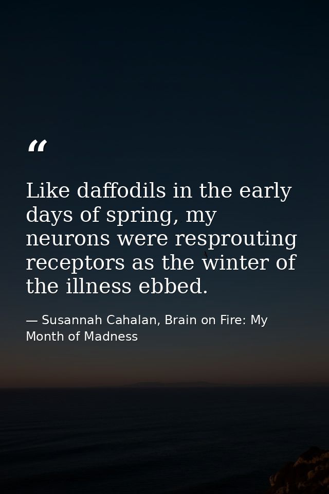 Like daffodils in the early days of spring, my neurons were resprouting receptors as the winter of the illness ebbed. — Susannah Cahalan, Brain on Fire: My Month of Madness