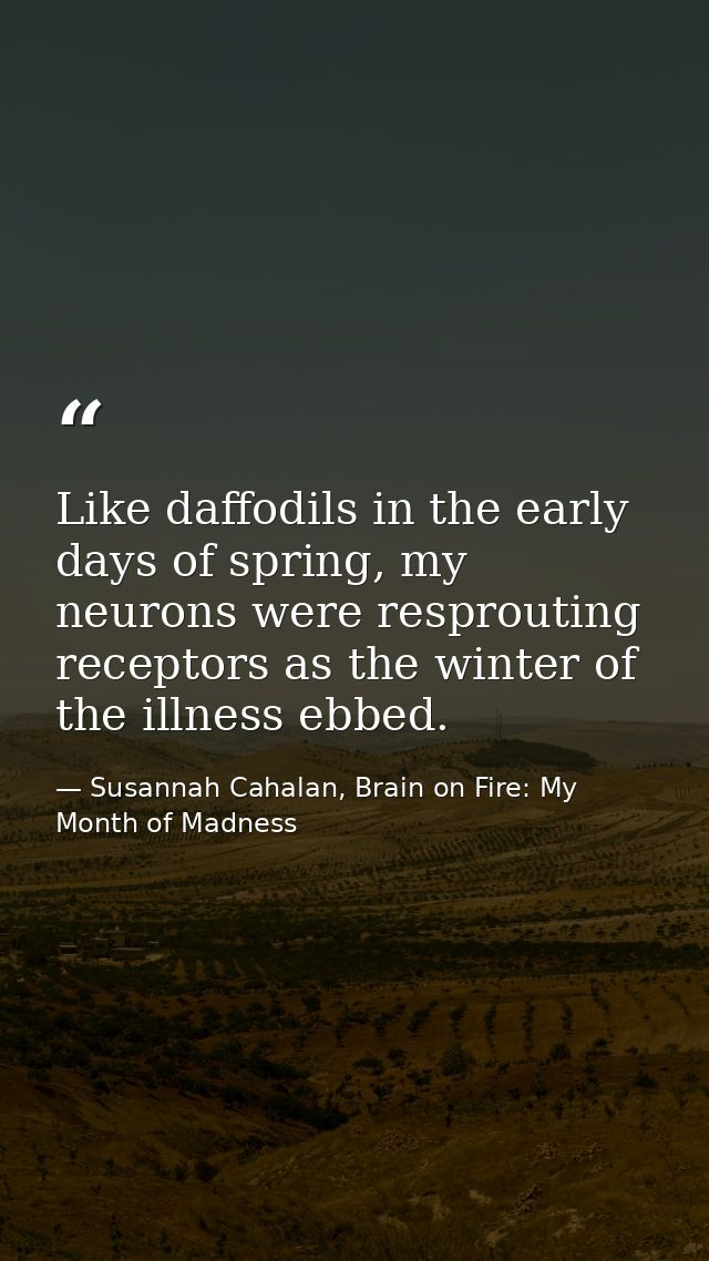 Like daffodils in the early days of spring, my neurons were resprouting receptors as the winter of the illness ebbed. — Susannah Cahalan, Brain on Fire: My Month of Madness