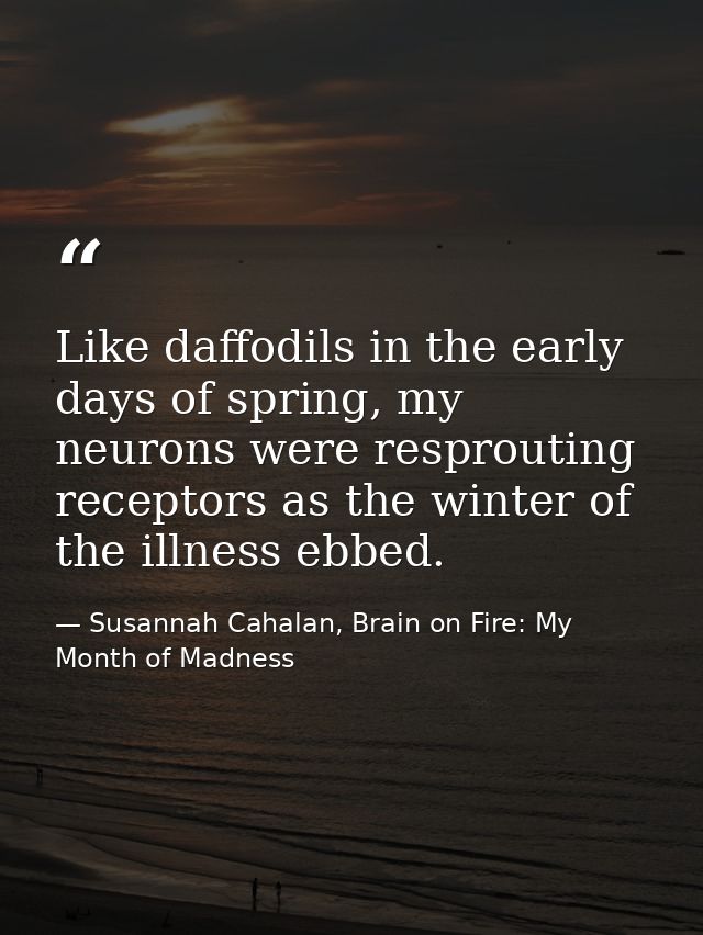 Like daffodils in the early days of spring, my neurons were resprouting receptors as the winter of the illness ebbed. — Susannah Cahalan, Brain on Fire: My Month of Madness