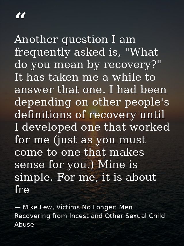 Another question I am frequently asked is, "What do you mean by recovery?" It has taken me a while to answer that one. I — Mike Lew, Victims No Longer: Men Recovering from Incest and Other Sexual Child Abuse