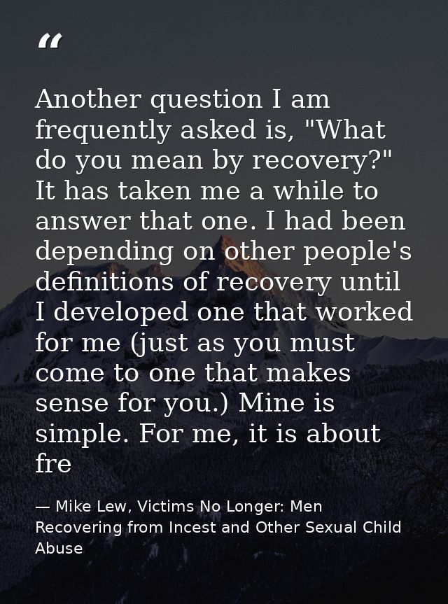 Another question I am frequently asked is, "What do you mean by recovery?" It has taken me a while to answer that one. I — Mike Lew, Victims No Longer: Men Recovering from Incest and Other Sexual Child Abuse