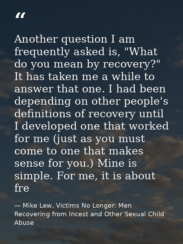 Another question I am frequently asked is, "What do you mean by recovery?" It has taken me a while to answer that one. I — Mike Lew, Victims No Longer: Men Recovering from Incest and Other Sexual Child Abuse