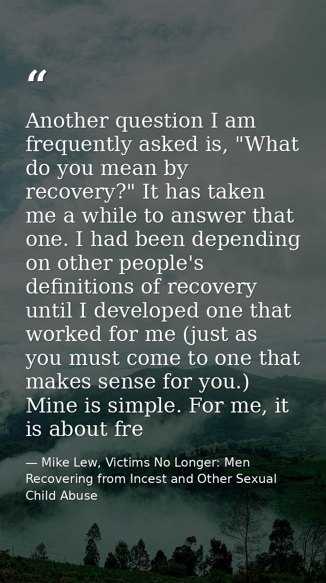 Another question I am frequently asked is, "What do you mean by recovery?" It has taken me a while to answer that one. I — Mike Lew, Victims No Longer: Men Recovering from Incest and Other Sexual Child Abuse