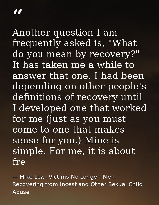Another question I am frequently asked is, "What do you mean by recovery?" It has taken me a while to answer that one. I — Mike Lew, Victims No Longer: Men Recovering from Incest and Other Sexual Child Abuse