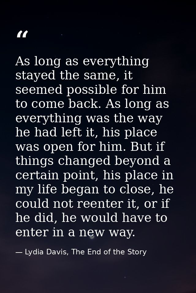 As long as everything stayed the same, it seemed possible for him to come back. As long as everything was the way he had — Lydia Davis, The End of the Story