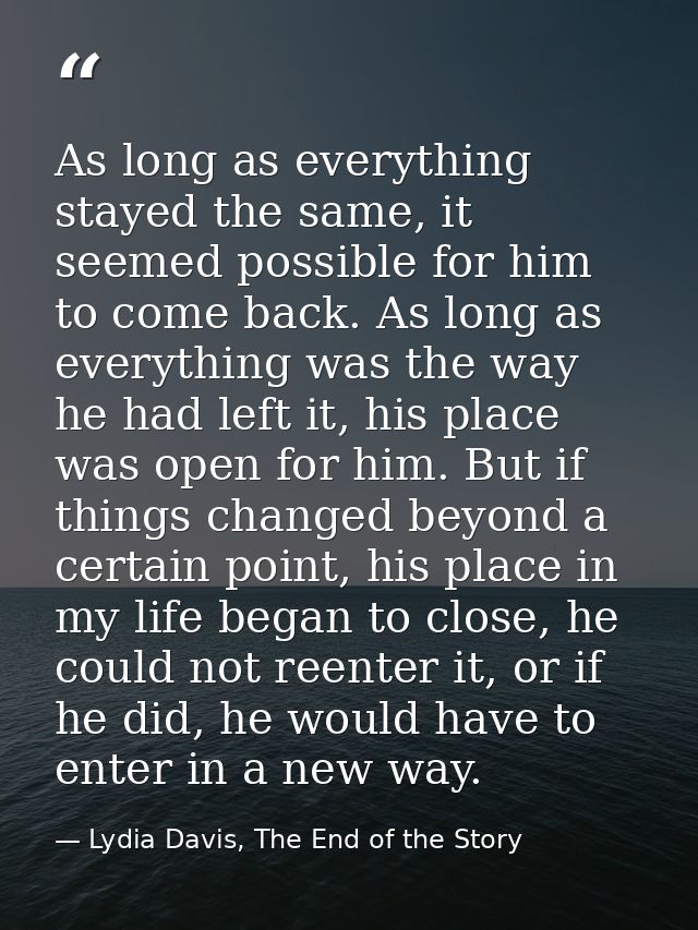 As long as everything stayed the same, it seemed possible for him to come back. As long as everything was the way he had — Lydia Davis, The End of the Story