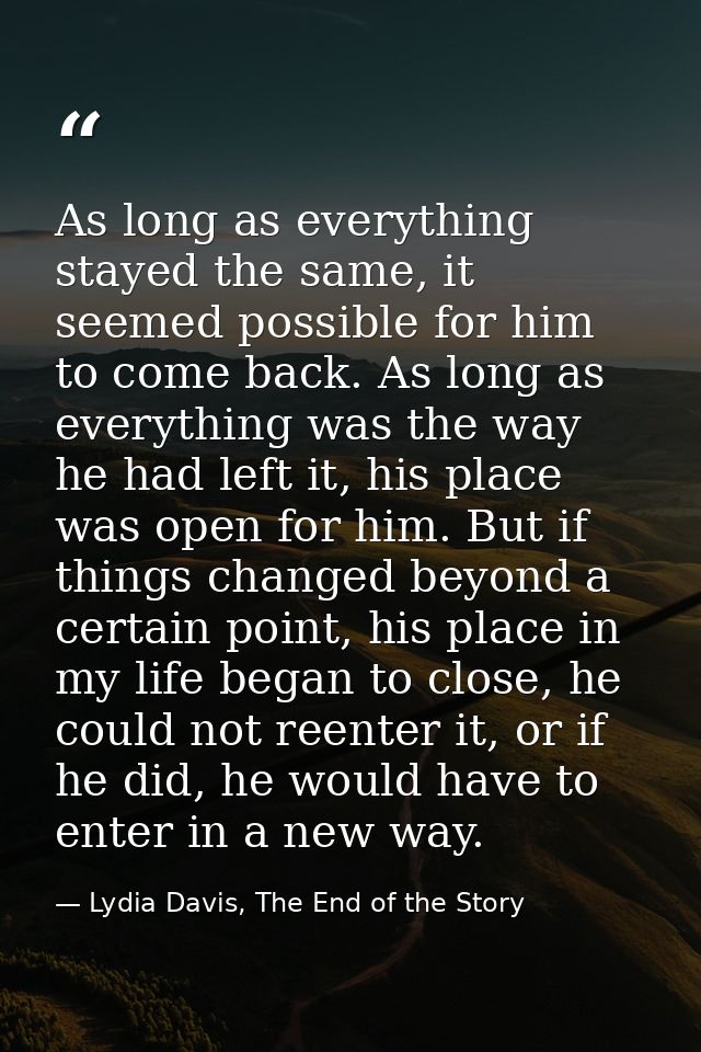 As long as everything stayed the same, it seemed possible for him to come back. As long as everything was the way he had — Lydia Davis, The End of the Story
