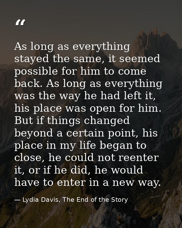 As long as everything stayed the same, it seemed possible for him to come back. As long as everything was the way he had — Lydia Davis, The End of the Story