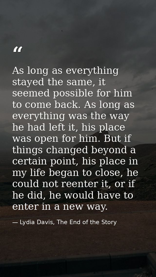 As long as everything stayed the same, it seemed possible for him to come back. As long as everything was the way he had — Lydia Davis, The End of the Story