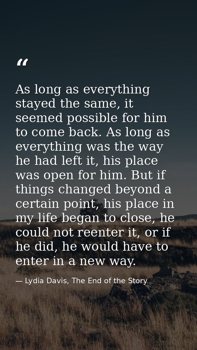 As long as everything stayed the same, it seemed possible for him to come back. As long as everything was the way he had — Lydia Davis, The End of the Story