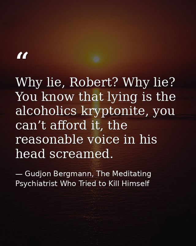 Why lie, Robert? Why lie? You know that lying is the alcoholics kryptonite, you can’t afford it, the reasonable voice in — Gudjon Bergmann, The Meditating Psychiatrist Who Tried to Kill Himself