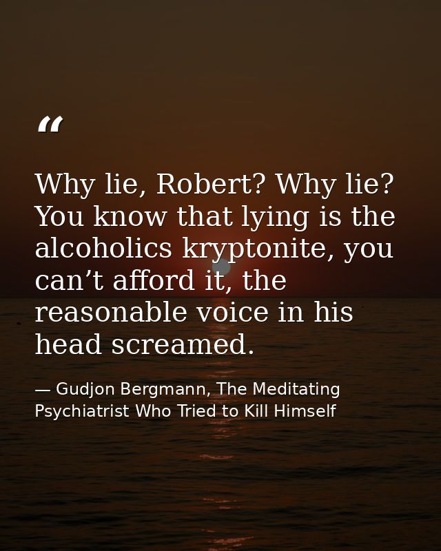 Why lie, Robert? Why lie? You know that lying is the alcoholics kryptonite, you can’t afford it, the reasonable voice in — Gudjon Bergmann, The Meditating Psychiatrist Who Tried to Kill Himself