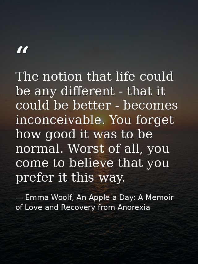 The notion that life could be any different - that it could be better - becomes inconceivable. You forget how good it wa — Emma Woolf, An Apple a Day: A Memoir of Love and Recovery from Anorexia