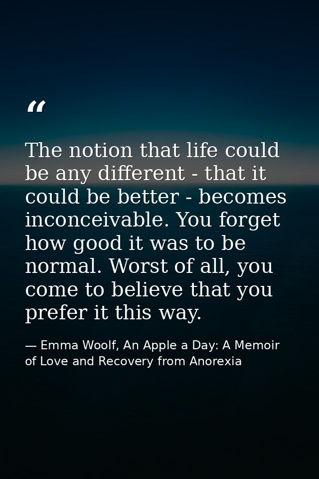 The notion that life could be any different - that it could be better - becomes inconceivable. You forget how good it wa — Emma Woolf, An Apple a Day: A Memoir of Love and Recovery from Anorexia