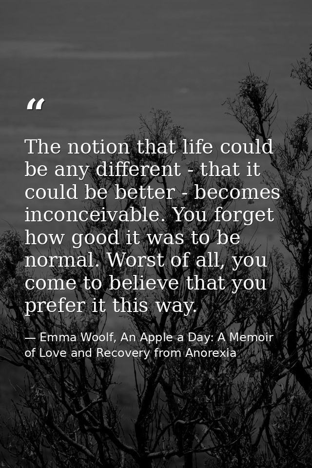 The notion that life could be any different - that it could be better - becomes inconceivable. You forget how good it wa — Emma Woolf, An Apple a Day: A Memoir of Love and Recovery from Anorexia
