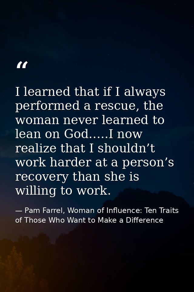 I learned that if I always performed a rescue, the woman never learned to lean on God…..I now realize that I shouldn’t w — Pam Farrel, Woman of Influence: Ten Traits of Those Who Want to Make a Difference