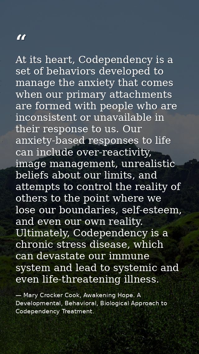 At its heart, Codependency is a set of behaviors developed to manage the anxiety that comes when our primary attachments — Mary Crocker Cook, Awakening Hope. A Developmental, Behavioral, Biological Approach to Codependency Treatment.