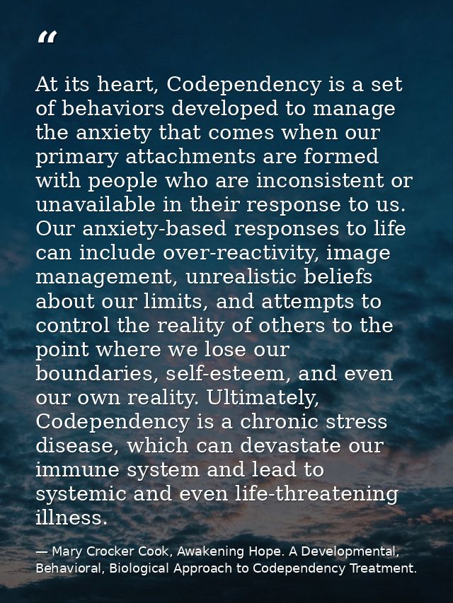 At its heart, Codependency is a set of behaviors developed to manage the anxiety that comes when our primary attachments — Mary Crocker Cook, Awakening Hope. A Developmental, Behavioral, Biological Approach to Codependency Treatment.