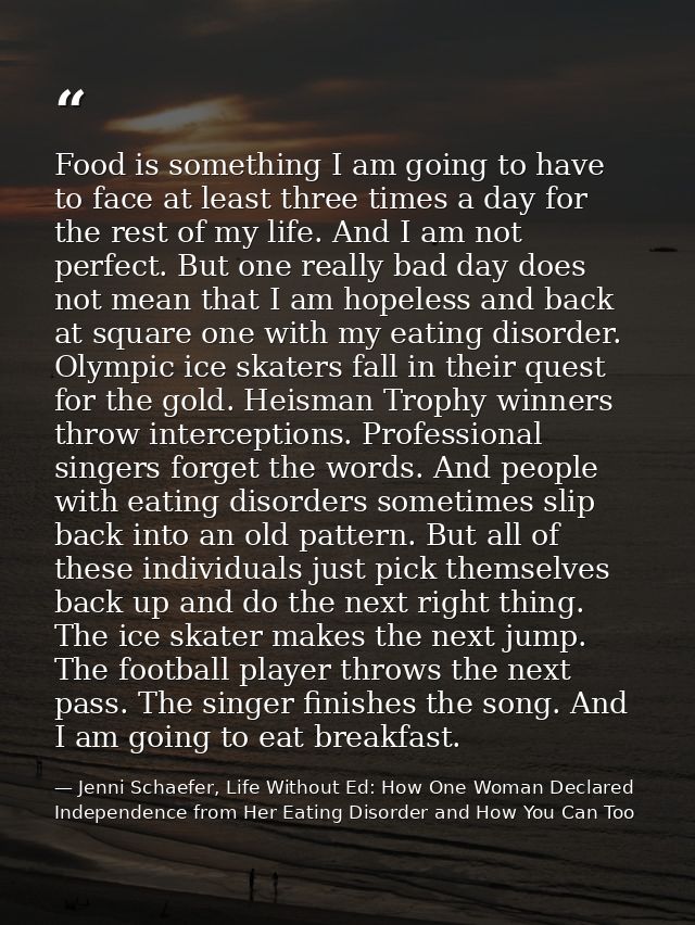 Food is something I am going to have to face at least three times a day for the rest of my life. And I am not perfect. B — Jenni Schaefer, Life Without Ed: How One Woman Declared Independence from Her Eating Disorder and How You Can Too
