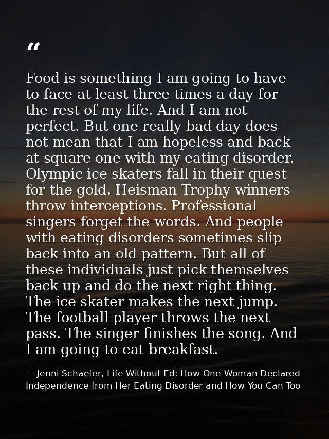 Food is something I am going to have to face at least three times a day for the rest of my life. And I am not perfect. B — Jenni Schaefer, Life Without Ed: How One Woman Declared Independence from Her Eating Disorder and How You Can Too