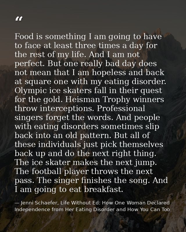 Food is something I am going to have to face at least three times a day for the rest of my life. And I am not perfect. B — Jenni Schaefer, Life Without Ed: How One Woman Declared Independence from Her Eating Disorder and How You Can Too