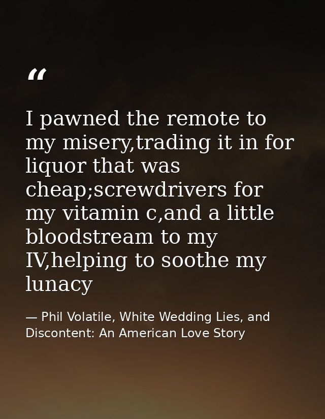 I pawned the remote to my misery,trading it in for liquor that was cheap;screwdrivers for my vitamin c,and a little bloo — Phil Volatile, White Wedding Lies, and Discontent: An American Love Story