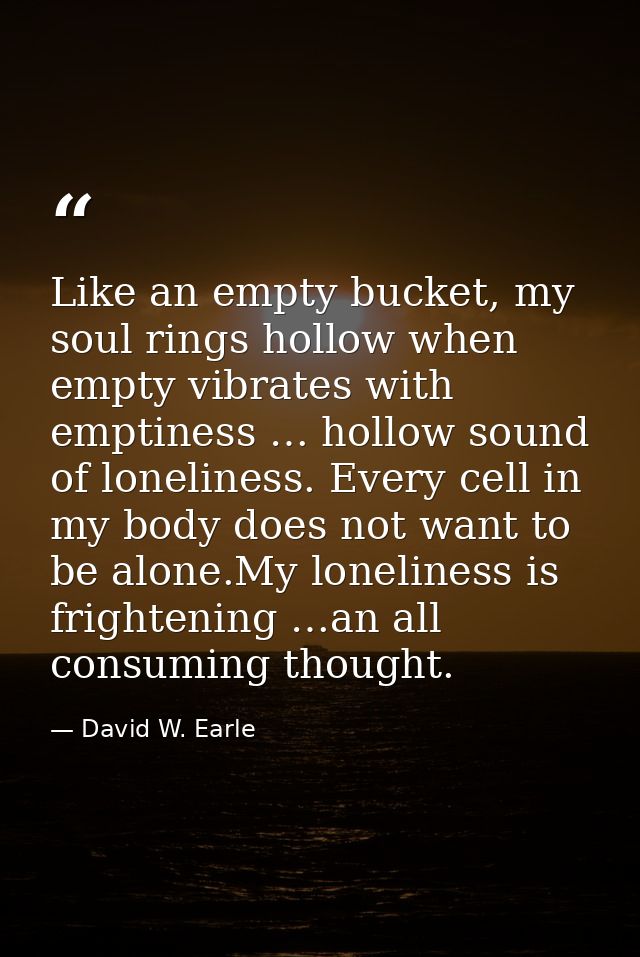Like an empty bucket, my soul rings hollow when empty vibrates with emptiness … hollow sound of loneliness. Every cell i — David W. Earle
