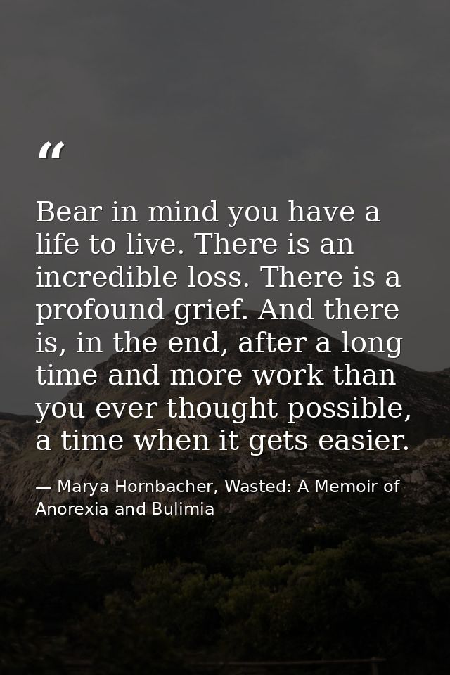 Bear in mind you have a life to live. There is an incredible loss. There is a profound grief. And there is, in the end,  — Marya Hornbacher, Wasted: A Memoir of Anorexia and Bulimia